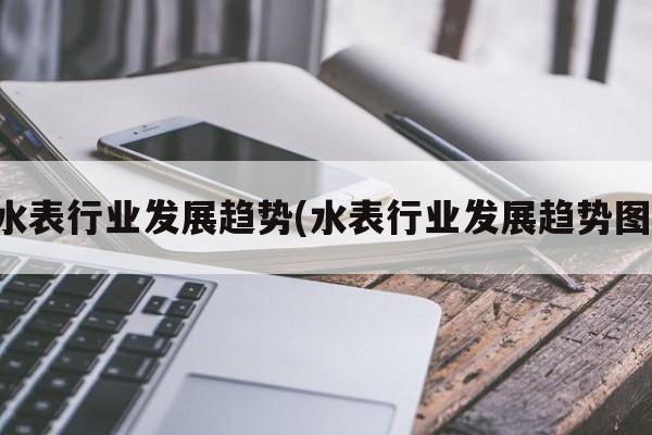 水表行业发展趋势(水表行业发展趋势图)